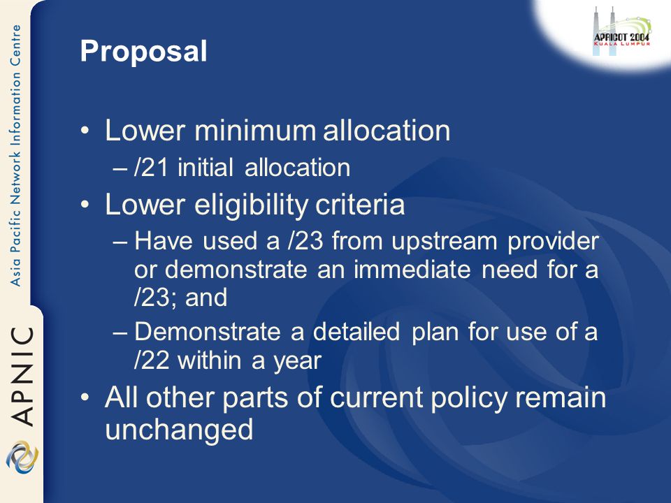 Proposal Lower minimum allocation –/21 initial allocation Lower eligibility criteria –Have used a /23 from upstream provider or demonstrate an immediate need for a /23; and –Demonstrate a detailed plan for use of a /22 within a year All other parts of current policy remain unchanged