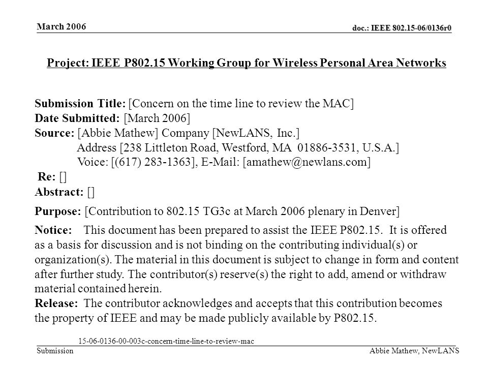 doc.: IEEE /0136r0 Submission March 2006 Abbie Mathew, NewLANS Project: IEEE P Working Group for Wireless Personal Area Networks Submission Title: [Concern on the time line to review the MAC] Date Submitted: [March 2006] Source: [Abbie Mathew] Company [NewLANS, Inc.] Address [238 Littleton Road, Westford, MA , U.S.A.] Voice: [(617) ],   Re: [] Abstract: [] Purpose: [Contribution to TG3c at March 2006 plenary in Denver] Notice:This document has been prepared to assist the IEEE P