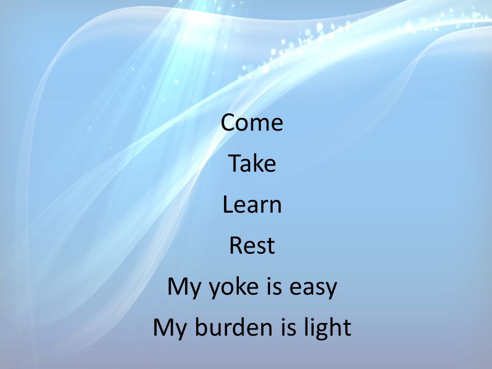 Come Take Learn Rest My yoke is easy My burden is light