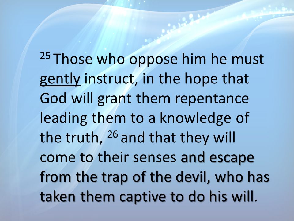 and escape from the trap of the devil, who has taken them captive to do his will 25 Those who oppose him he must gently instruct, in the hope that God will grant them repentance leading them to a knowledge of the truth, 26 and that they will come to their senses and escape from the trap of the devil, who has taken them captive to do his will.