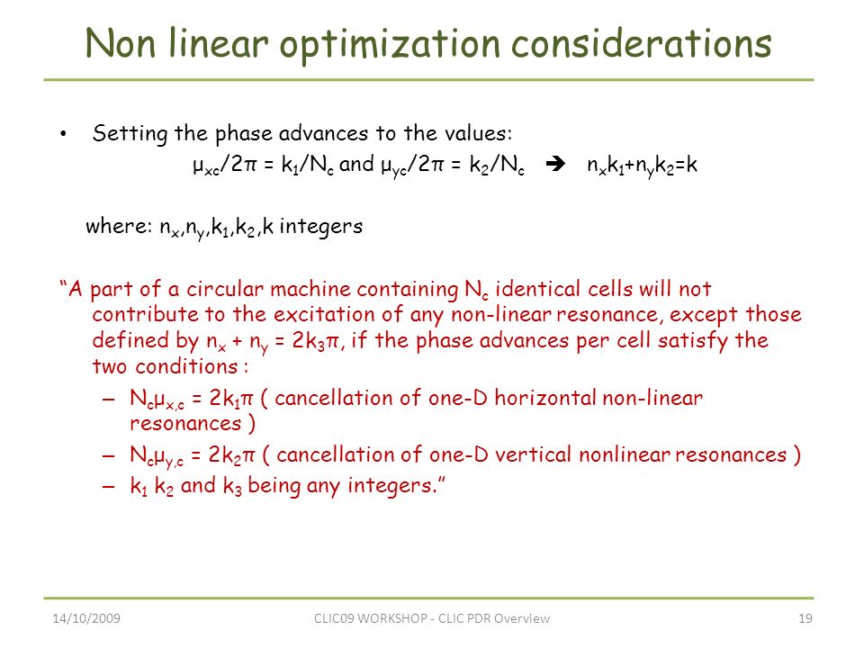 14/10/200919CLIC09 WORKSHOP - CLIC PDR Overview Non linear optimization considerations Setting the phase advances to the values: μ xc /2π = k 1 /Ν c and μ yc /2π = k 2 /Ν c  n x k 1 +n y k 2 =k where: n x,n y,k 1,k 2,k integers A part of a circular machine containing N c identical cells will not contribute to the excitation of any non-linear resonance, except those defined by n x + n y = 2k 3 π, if the phase advances per cell satisfy the two conditions : – N c μ x,c = 2k 1 π ( cancellation of one-D horizontal non-linear resonances ) – N c μ y,c = 2k 2 π ( cancellation of one-D vertical nonlinear resonances ) – k 1 k 2 and k 3 being any integers.