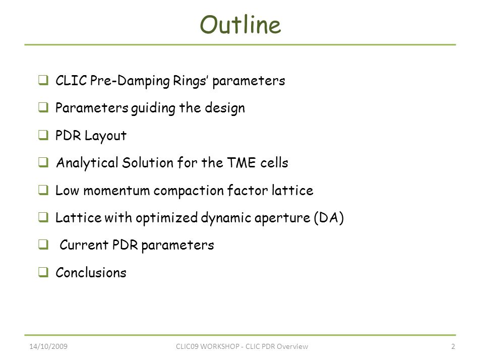 14/10/20092CLIC09 WORKSHOP - CLIC PDR Overview Outline  CLIC Pre-Damping Rings’ parameters  Parameters guiding the design  PDR Layout  Analytical Solution for the TME cells  Low momentum compaction factor lattice  Lattice with optimized dynamic aperture (DA)  Current PDR parameters  Conclusions