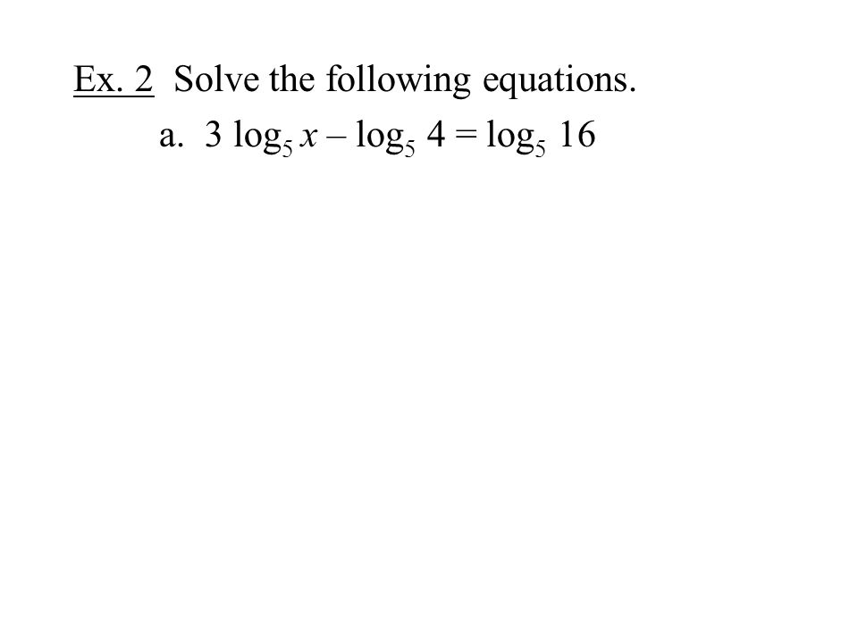 Ex. 2 Solve the following equations. a. 3 log 5 x – log 5 4 = log 5 16
