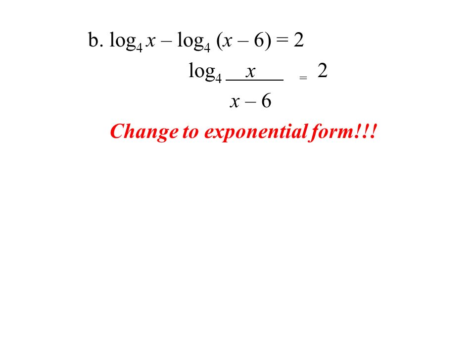b. log 4 x – log 4 (x – 6) = 2 log 4 x = 2 x – 6 Change to exponential form!!!