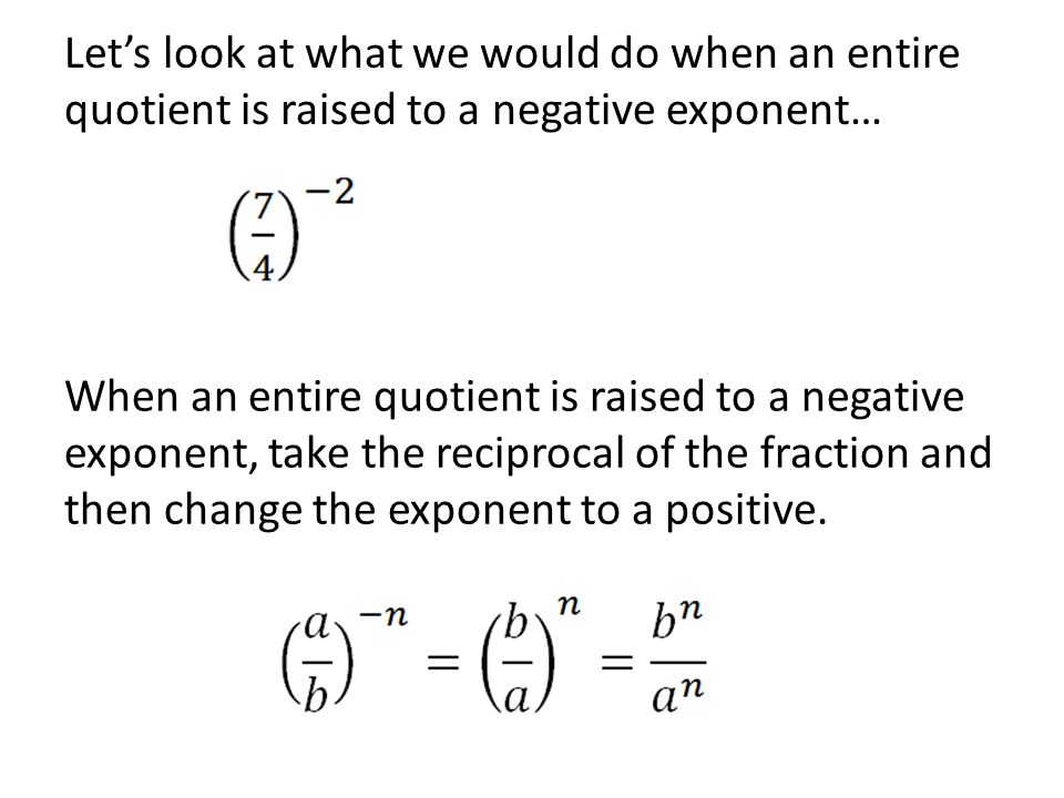 Let’s look at what we would do when an entire quotient is raised to a negative exponent… When an entire quotient is raised to a negative exponent, take the reciprocal of the fraction and then change the exponent to a positive.