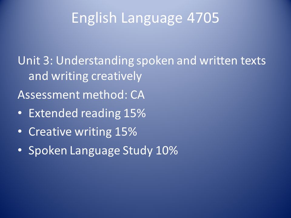 English Language 4705 Unit 3: Understanding spoken and written texts and writing creatively Assessment method: CA Extended reading 15% Creative writing 15% Spoken Language Study 10%