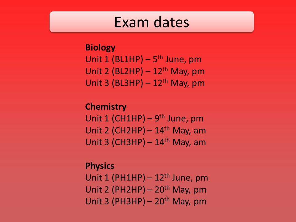 Exam dates Biology Unit 1 (BL1HP) – 5 th June, pm Unit 2 (BL2HP) – 12 th May, pm Unit 3 (BL3HP) – 12 th May, pm Chemistry Unit 1 (CH1HP) – 9 th June, pm Unit 2 (CH2HP) – 14 th May, am Unit 3 (CH3HP) – 14 th May, am Physics Unit 1 (PH1HP) – 12 th June, pm Unit 2 (PH2HP) – 20 th May, pm Unit 3 (PH3HP) – 20 th May, pm