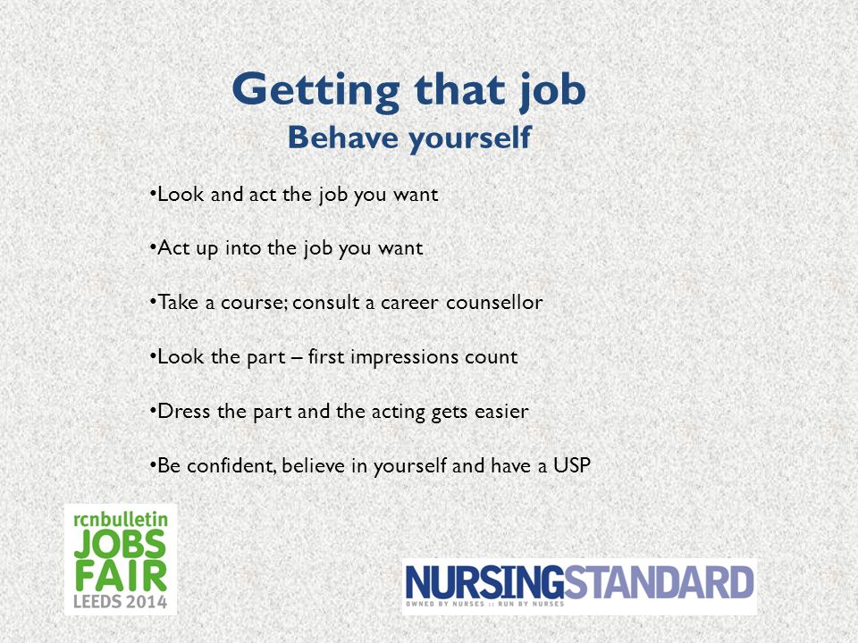 Getting that job Behave yourself Look and act the job you want Act up into the job you want Take a course; consult a career counsellor Look the part – first impressions count Dress the part and the acting gets easier Be confident, believe in yourself and have a USP