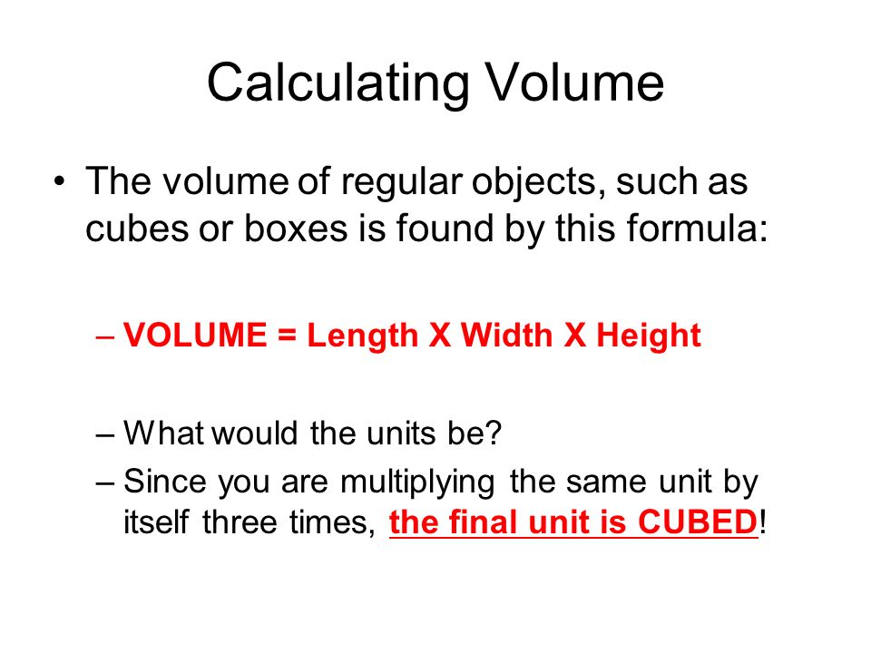 Calculating Volume The volume of regular objects, such as cubes or boxes is found by this formula: –VOLUME = Length X Width X Height –What would the units be.