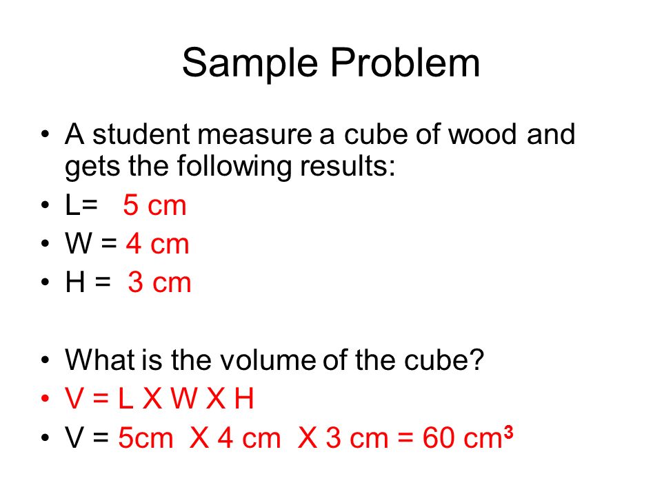 Sample Problem A student measure a cube of wood and gets the following results: L= 5 cm W = 4 cm H = 3 cm What is the volume of the cube.