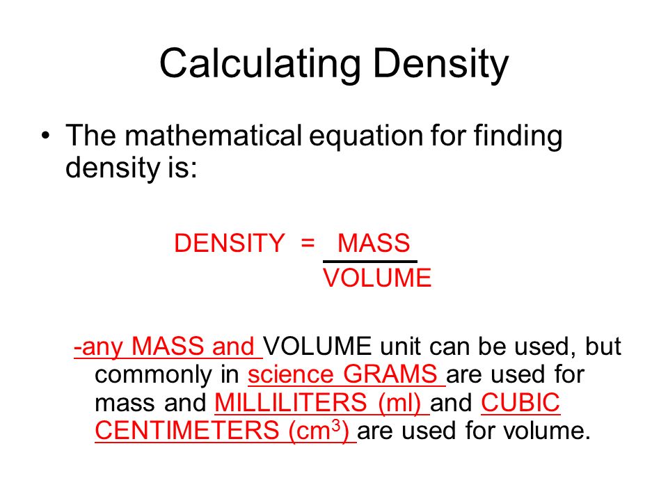 Calculating Density The mathematical equation for finding density is: DENSITY = MASS VOLUME -any MASS and VOLUME unit can be used, but commonly in science GRAMS are used for mass and MILLILITERS (ml) and CUBIC CENTIMETERS (cm 3 ) are used for volume.