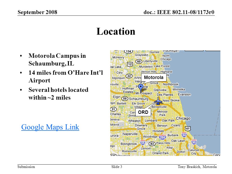 doc.: IEEE /1173r0 Submission September 2008 Tony Braskich, MotorolaSlide 3 Location Motorola Campus in Schaumburg, IL 14 miles from O’Hare Int’l Airport Several hotels located within ~2 miles Motorola ORD Google Maps Link