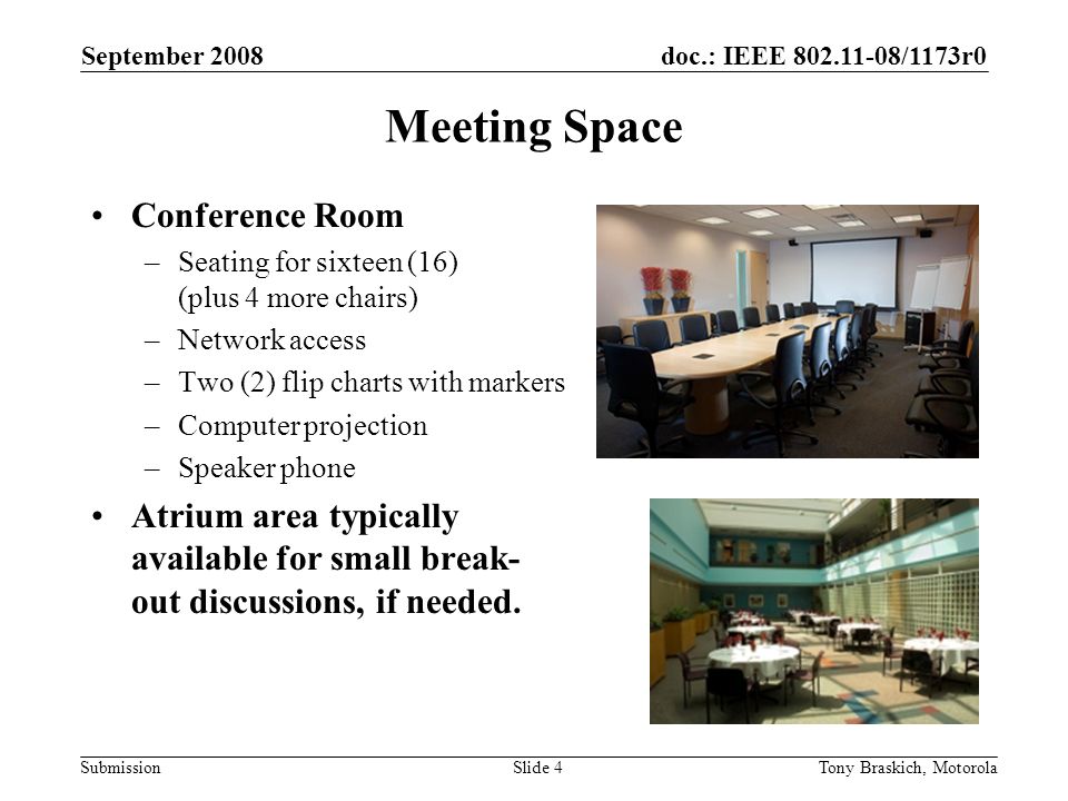 doc.: IEEE /1173r0 Submission September 2008 Tony Braskich, MotorolaSlide 4 Meeting Space Conference Room –Seating for sixteen (16) (plus 4 more chairs) –Network access –Two (2) flip charts with markers –Computer projection –Speaker phone Atrium area typically available for small break- out discussions, if needed.