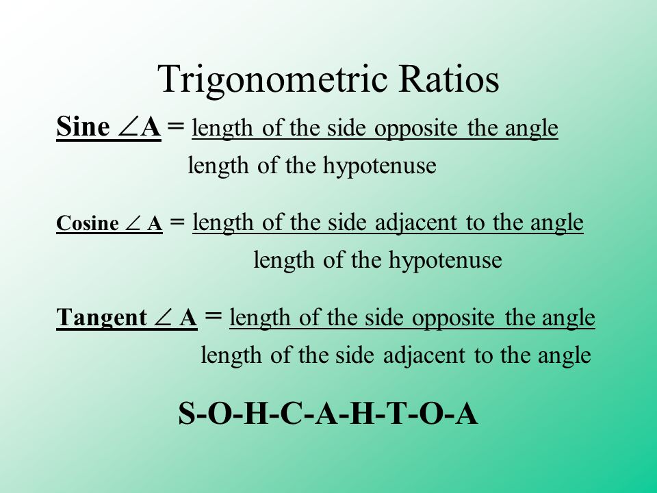 Trigonometric Ratios Sine  A = length of the side opposite the angle length of the hypotenuse Cosine  A = length of the side adjacent to the angle length of the hypotenuse Tangent  A = length of the side opposite the angle length of the side adjacent to the angle S-O-H-C-A-H-T-O-A
