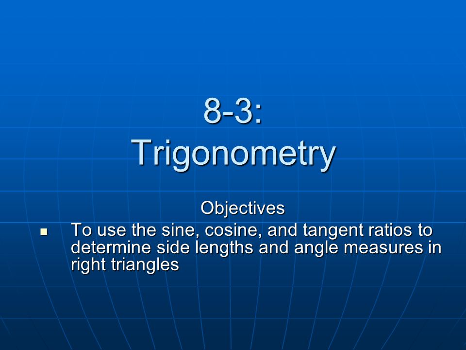 8-3: Trigonometry Objectives To use the sine, cosine, and tangent ratios to determine side lengths and angle measures in right triangles To use the sine, cosine, and tangent ratios to determine side lengths and angle measures in right triangles