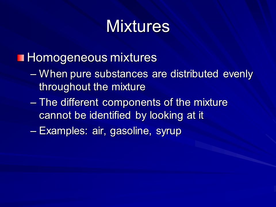 Mixtures Homogeneous mixtures –When pure substances are distributed evenly throughout the mixture –The different components of the mixture cannot be identified by looking at it –Examples: air, gasoline, syrup