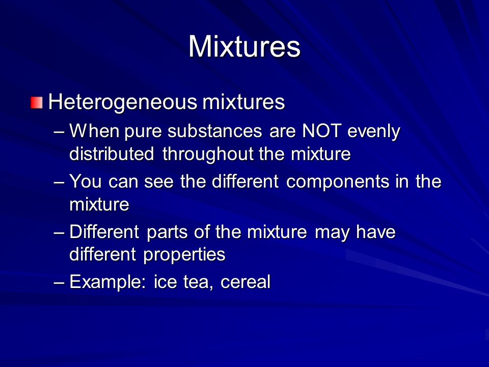 Mixtures Heterogeneous mixtures –When pure substances are NOT evenly distributed throughout the mixture –You can see the different components in the mixture –Different parts of the mixture may have different properties –Example: ice tea, cereal