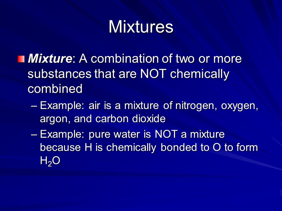 Mixtures Mixture: A combination of two or more substances that are NOT chemically combined –Example: air is a mixture of nitrogen, oxygen, argon, and carbon dioxide –Example: pure water is NOT a mixture because H is chemically bonded to O to form H 2 O