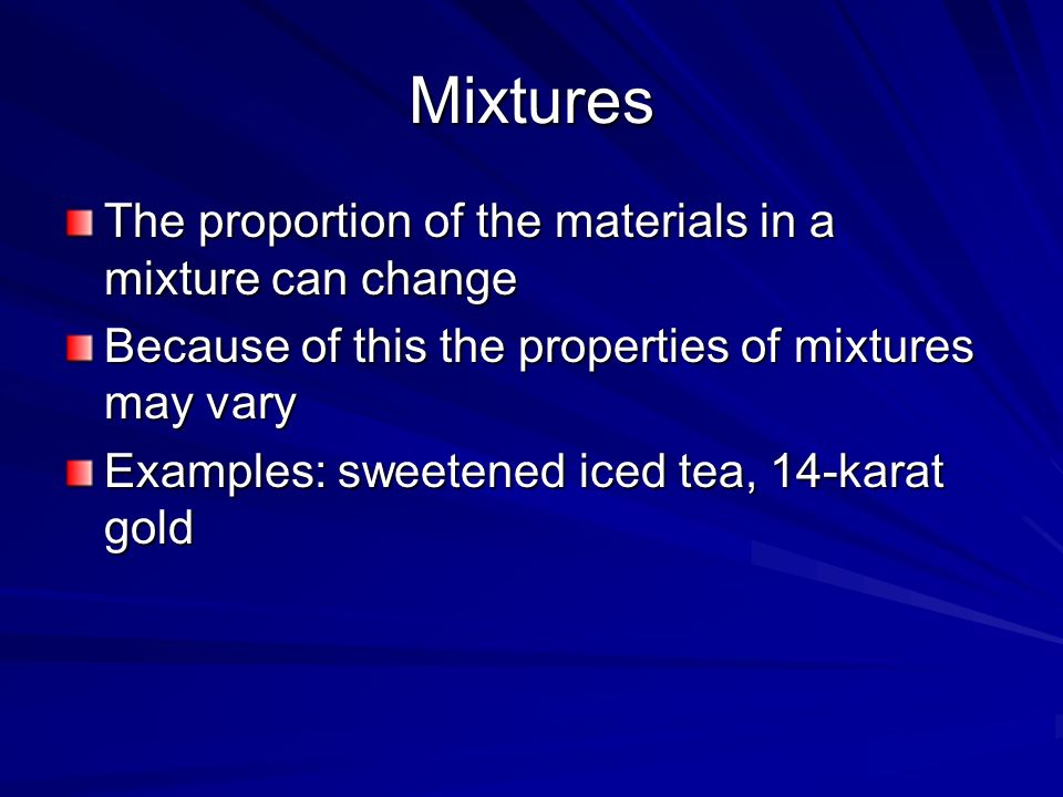 Mixtures The proportion of the materials in a mixture can change Because of this the properties of mixtures may vary Examples: sweetened iced tea, 14-karat gold