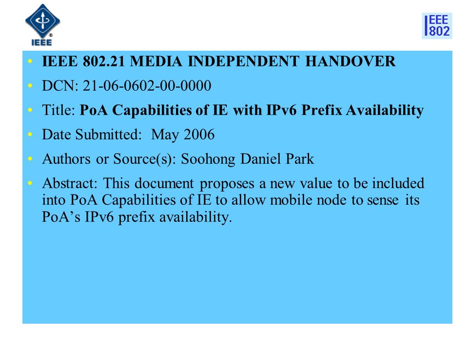 IEEE MEDIA INDEPENDENT HANDOVER DCN: Title: PoA Capabilities of IE with IPv6 Prefix Availability Date Submitted: May 2006 Authors or Source(s): Soohong Daniel Park Abstract: This document proposes a new value to be included into PoA Capabilities of IE to allow mobile node to sense its PoA’s IPv6 prefix availability.