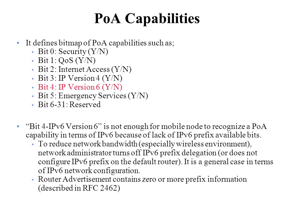 PoA Capabilities It defines bitmap of PoA capabilities such as; Bit 0: Security (Y/N) Bit 1: QoS (Y/N) Bit 2: Internet Access (Y/N) Bit 3: IP Version 4 (Y/N) Bit 4: IP Version 6 (Y/N) Bit 5: Emergency Services (Y/N) Bit 6-31: Reserved Bit 4-IPv6 Version 6 is not enough for mobile node to recognize a PoA capability in terms of IPv6 because of lack of IPv6 prefix available bits.
