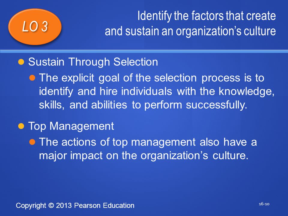 Copyright © 2013 Pearson Education Identify the factors that create and sustain an organization’s culture LO 3 Sustain Through Selection The explicit goal of the selection process is to identify and hire individuals with the knowledge, skills, and abilities to perform successfully.