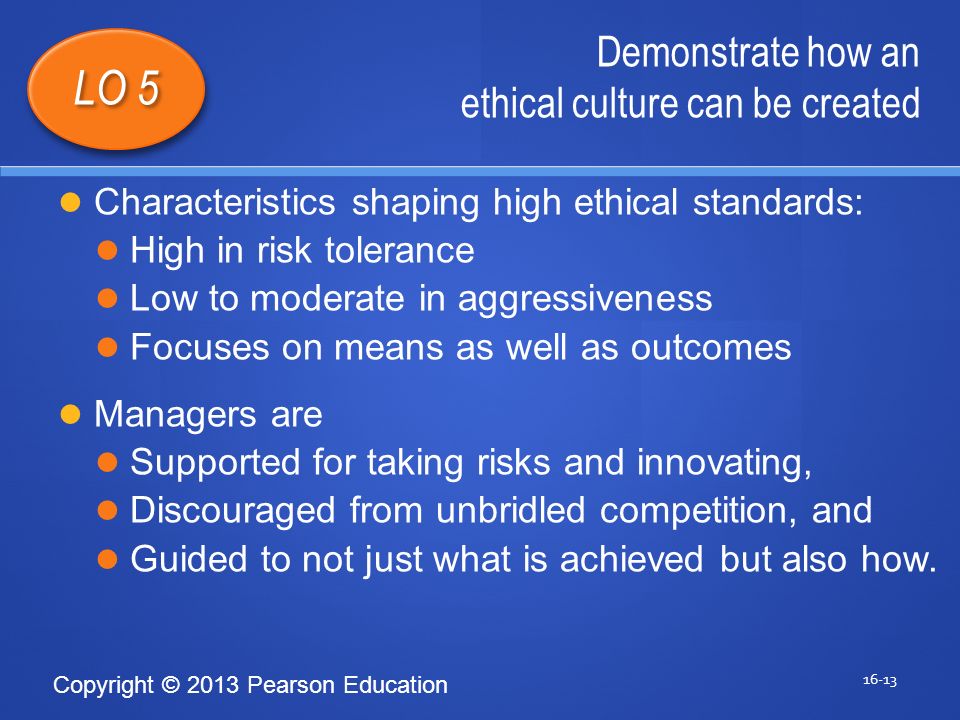 Copyright © 2013 Pearson Education Demonstrate how an ethical culture can be created LO 5 Characteristics shaping high ethical standards: High in risk tolerance Low to moderate in aggressiveness Focuses on means as well as outcomes Managers are Supported for taking risks and innovating, Discouraged from unbridled competition, and Guided to not just what is achieved but also how.