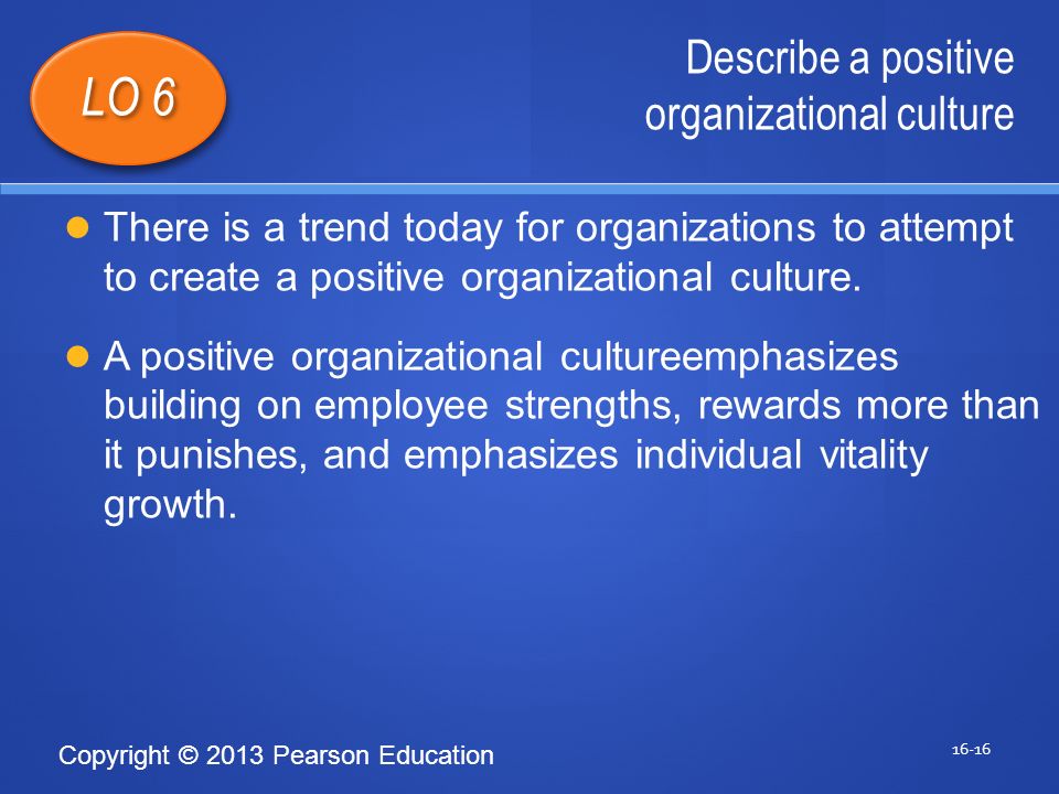 Copyright © 2013 Pearson Education Describe a positive organizational culture LO 6 There is a trend today for organizations to attempt to create a positive organizational culture.
