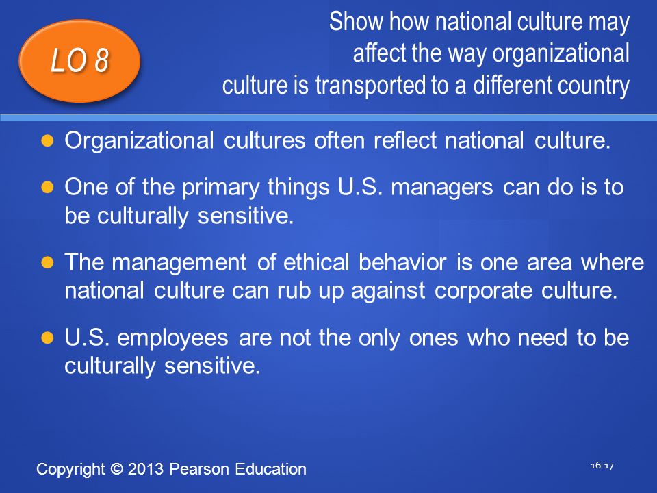 Copyright © 2013 Pearson Education Show how national culture may affect the way organizational culture is transported to a different country LO 8 Organizational cultures often reflect national culture.