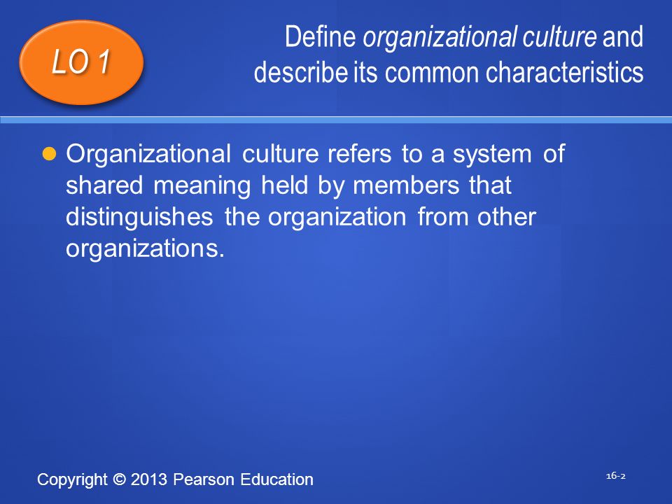 Copyright © 2013 Pearson Education Define organizational culture and describe its common characteristics 16-2 LO 1 Organizational culture refers to a system of shared meaning held by members that distinguishes the organization from other organizations.