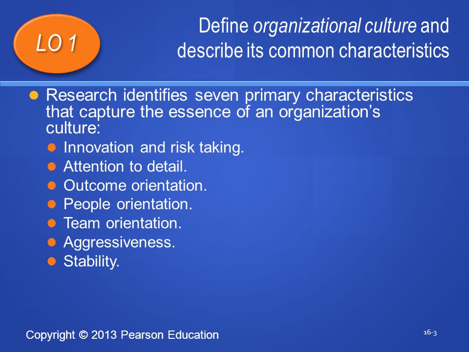 Copyright © 2013 Pearson Education Define organizational culture and describe its common characteristics 16-3 LO 1 Research identifies seven primary characteristics that capture the essence of an organization’s culture: Innovation and risk taking.