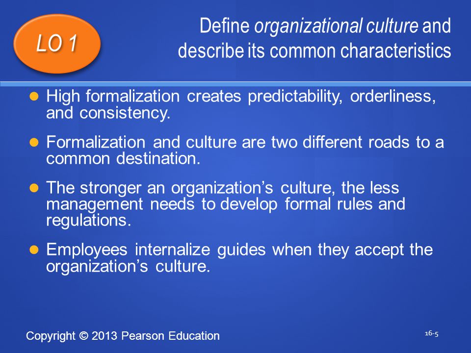 Copyright © 2013 Pearson Education Define organizational culture and describe its common characteristics 16-5 LO 1 High formalization creates predictability, orderliness, and consistency.