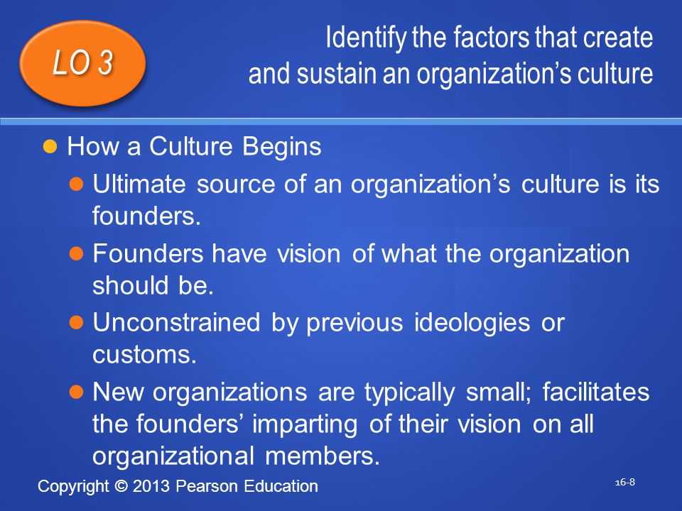Copyright © 2013 Pearson Education Identify the factors that create and sustain an organization’s culture 16-8 LO 3 How a Culture Begins Ultimate source of an organization’s culture is its founders.