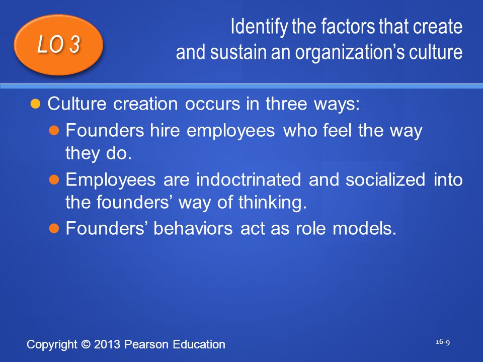 Copyright © 2013 Pearson Education Identify the factors that create and sustain an organization’s culture 16-9 LO 3 Culture creation occurs in three ways: Founders hire employees who feel the way they do.
