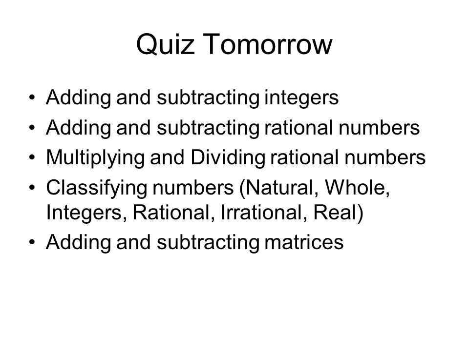 Quiz Tomorrow Adding and subtracting integers Adding and subtracting rational numbers Multiplying and Dividing rational numbers Classifying numbers (Natural, Whole, Integers, Rational, Irrational, Real) Adding and subtracting matrices