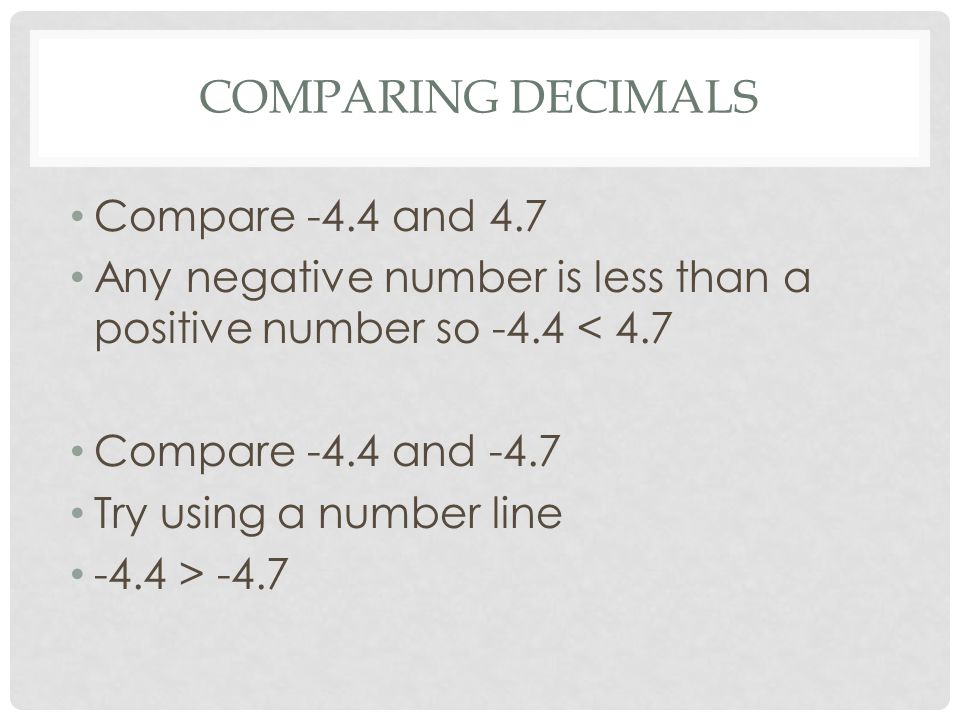 COMPARING DECIMALS Compare -4.4 and 4.7 Any negative number is less than a positive number so -4.4 < 4.7 Compare -4.4 and -4.7 Try using a number line -4.4 > -4.7