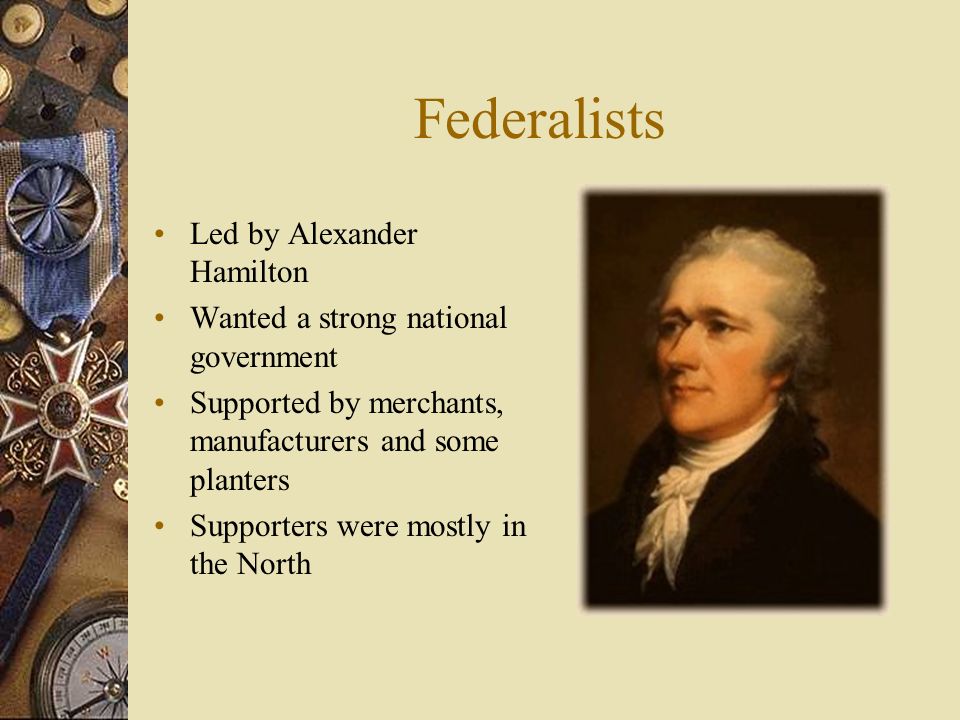 Federalists Led by Alexander Hamilton Wanted a strong national government Supported by merchants, manufacturers and some planters Supporters were mostly in the North