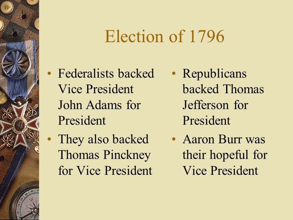 Election of 1796 Federalists backed Vice President John Adams for President They also backed Thomas Pinckney for Vice President Republicans backed Thomas Jefferson for President Aaron Burr was their hopeful for Vice President