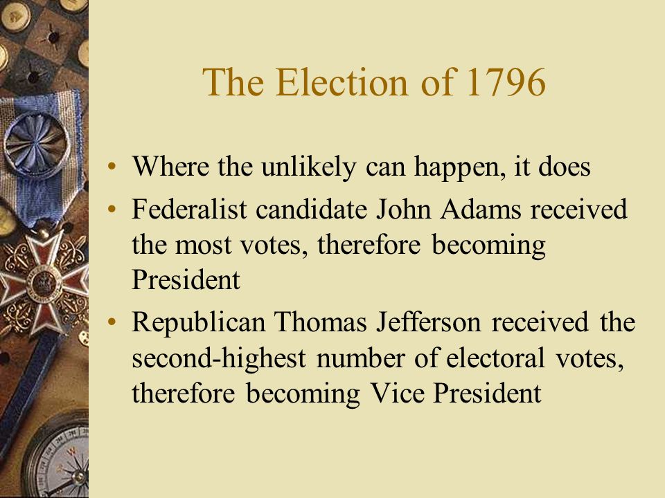 The Election of 1796 Where the unlikely can happen, it does Federalist candidate John Adams received the most votes, therefore becoming President Republican Thomas Jefferson received the second-highest number of electoral votes, therefore becoming Vice President