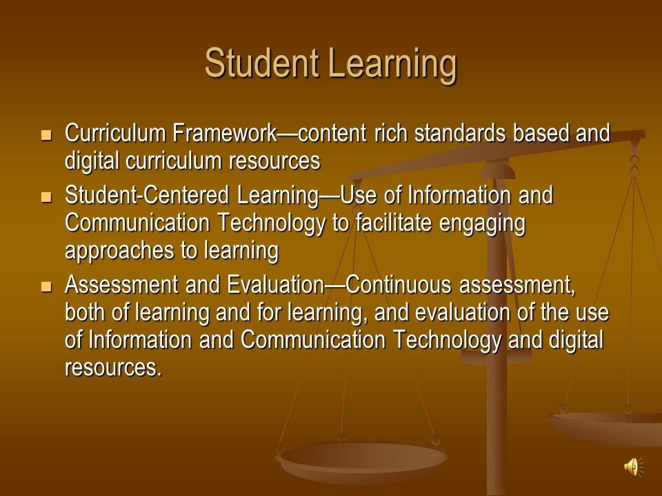Student Learning Curriculum Framework—content rich standards based and digital curriculum resources Curriculum Framework—content rich standards based and digital curriculum resources Student-Centered Learning—Use of Information and Communication Technology to facilitate engaging approaches to learning Student-Centered Learning—Use of Information and Communication Technology to facilitate engaging approaches to learning Assessment and Evaluation—Continuous assessment, both of learning and for learning, and evaluation of the use of Information and Communication Technology and digital resources.