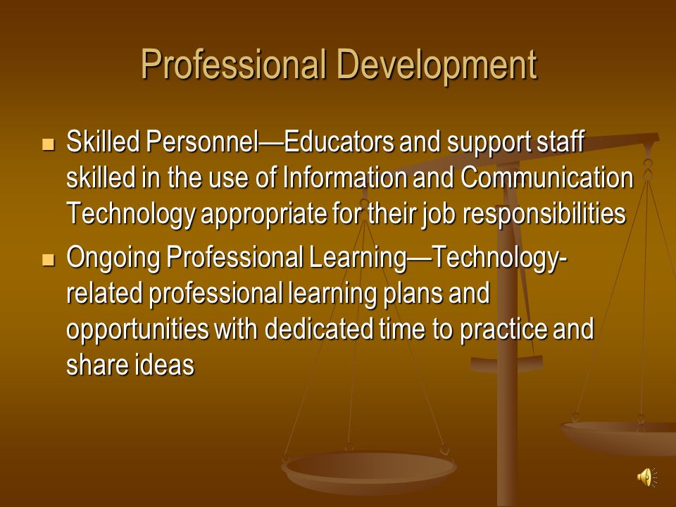 Professional Development Skilled Personnel—Educators and support staff skilled in the use of Information and Communication Technology appropriate for their job responsibilities Skilled Personnel—Educators and support staff skilled in the use of Information and Communication Technology appropriate for their job responsibilities Ongoing Professional Learning—Technology- related professional learning plans and opportunities with dedicated time to practice and share ideas Ongoing Professional Learning—Technology- related professional learning plans and opportunities with dedicated time to practice and share ideas