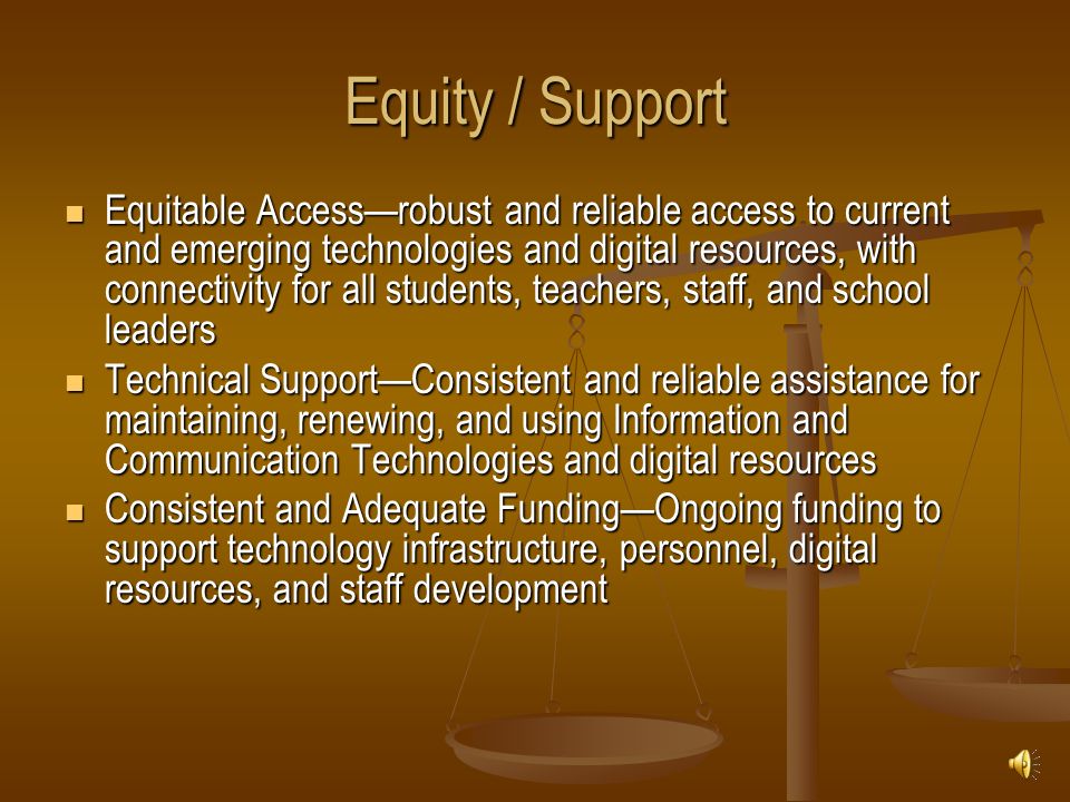 Equity / Support Equitable Access—robust and reliable access to current and emerging technologies and digital resources, with connectivity for all students, teachers, staff, and school leaders Equitable Access—robust and reliable access to current and emerging technologies and digital resources, with connectivity for all students, teachers, staff, and school leaders Technical Support—Consistent and reliable assistance for maintaining, renewing, and using Information and Communication Technologies and digital resources Technical Support—Consistent and reliable assistance for maintaining, renewing, and using Information and Communication Technologies and digital resources Consistent and Adequate Funding—Ongoing funding to support technology infrastructure, personnel, digital resources, and staff development Consistent and Adequate Funding—Ongoing funding to support technology infrastructure, personnel, digital resources, and staff development