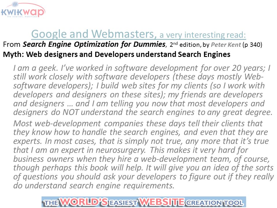 Google and Webmasters, a very interesting read: From Search Engine Optimization for Dummies, 2 nd edition, by Peter Kent (p 340) Myth: Web designers and Developers understand Search Engines I am a geek.
