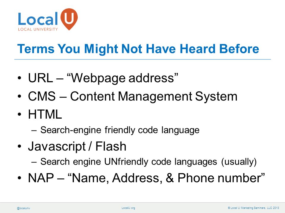 © Local U Marketing Seminars, LLC 2013 Terms You Might Not Have Heard Before URL – Webpage address CMS – Content Management System HTML –Search-engine friendly code language Javascript / Flash –Search engine UNfriendly code languages (usually) NAP – Name, Address, & Phone number