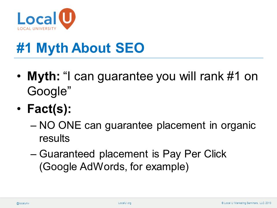 © Local U Marketing Seminars, LLC 2013 Myth: I can guarantee you will rank #1 on Google Fact(s): –NO ONE can guarantee placement in organic results –Guaranteed placement is Pay Per Click (Google AdWords, for example) #1 Myth About SEO
