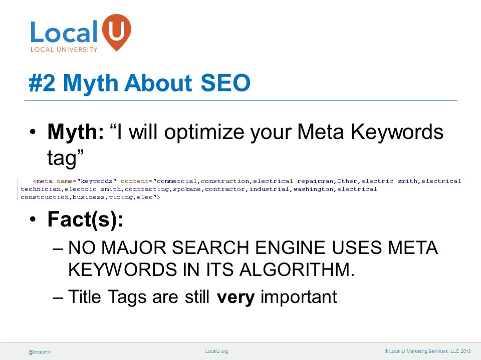 © Local U Marketing Seminars, LLC 2013 #2 Myth About SEO Myth: I will optimize your Meta Keywords tag Fact(s): –NO MAJOR SEARCH ENGINE USES META KEYWORDS IN ITS ALGORITHM.