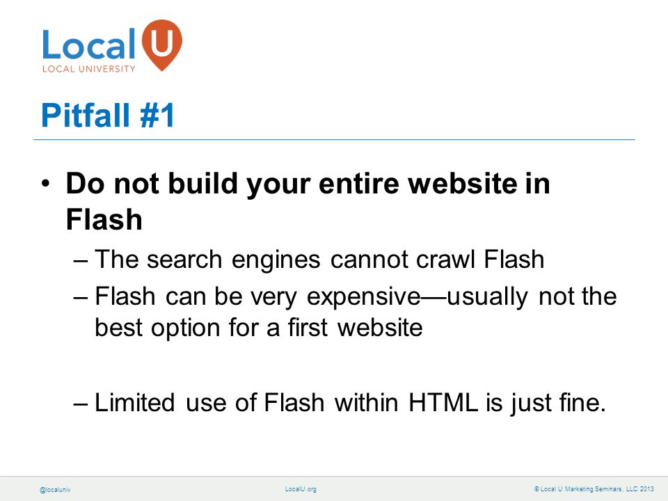 © Local U Marketing Seminars, LLC 2013 Pitfall #1 Do not build your entire website in Flash –The search engines cannot crawl Flash –Flash can be very expensive—usually not the best option for a first website –Limited use of Flash within HTML is just fine.