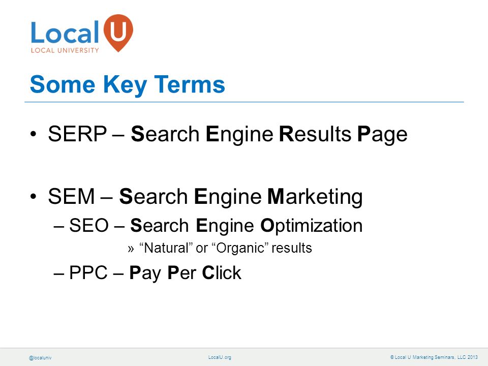 © Local U Marketing Seminars, LLC 2013 Some Key Terms SERP – Search Engine Results Page SEM – Search Engine Marketing –SEO – Search Engine Optimization » Natural or Organic results –PPC – Pay Per Click
