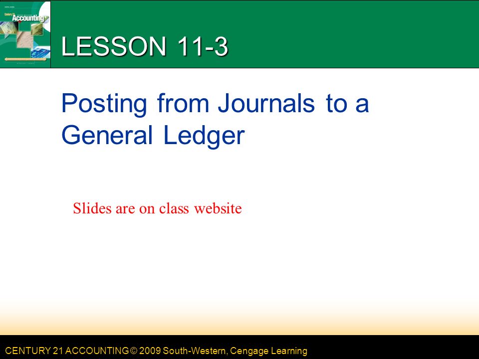 CENTURY 21 ACCOUNTING © 2009 South-Western, Cengage Learning LESSON 11-3 Posting from Journals to a General Ledger Slides are on class website