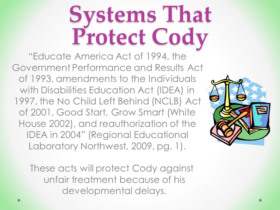 Systems That Protect Cody Educate America Act of 1994, the Government Performance and Results Act of 1993, amendments to the Individuals with Disabilities Education Act (IDEA) in 1997, the No Child Left Behind (NCLB) Act of 2001, Good Start, Grow Smart (White House 2002), and reauthorization of the IDEA in 2004 (Regional Educational Laboratory Northwest, 2009, pg.